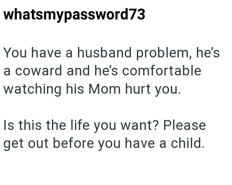 whatsmypassword73 You have a husband problem, he's a coward and he's comfortable watching his Mom hurt you. Is this the life you want? Please get out before you have a child.