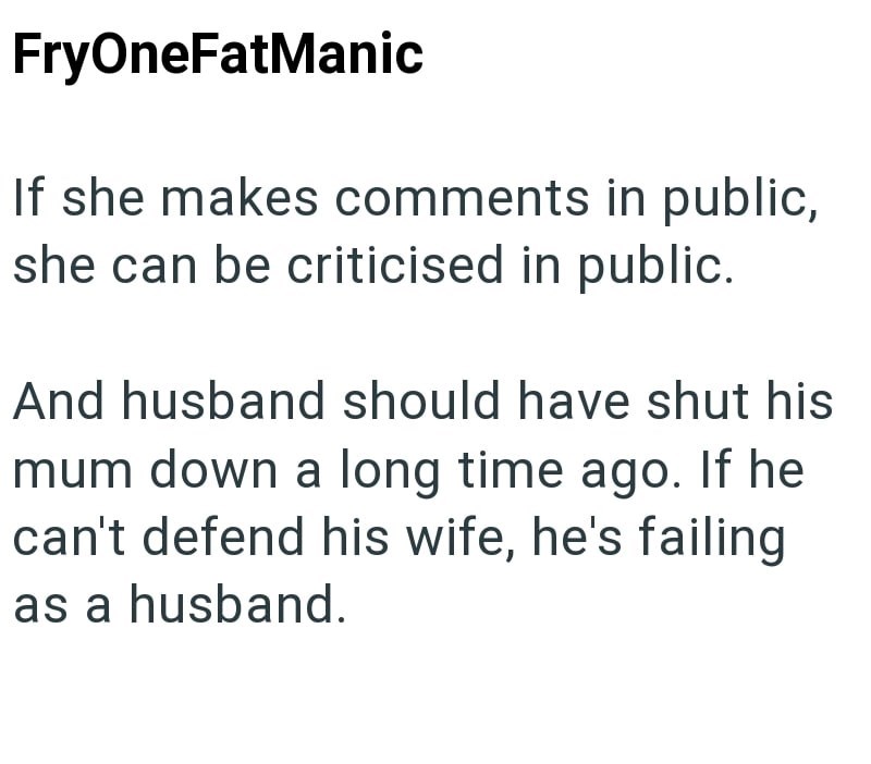 FryOneFatManic If she makes comments in public, she can be criticised in public. And husband should have shut his mum down a long time ago. If he can't defend his wife, he's failing as a husband.