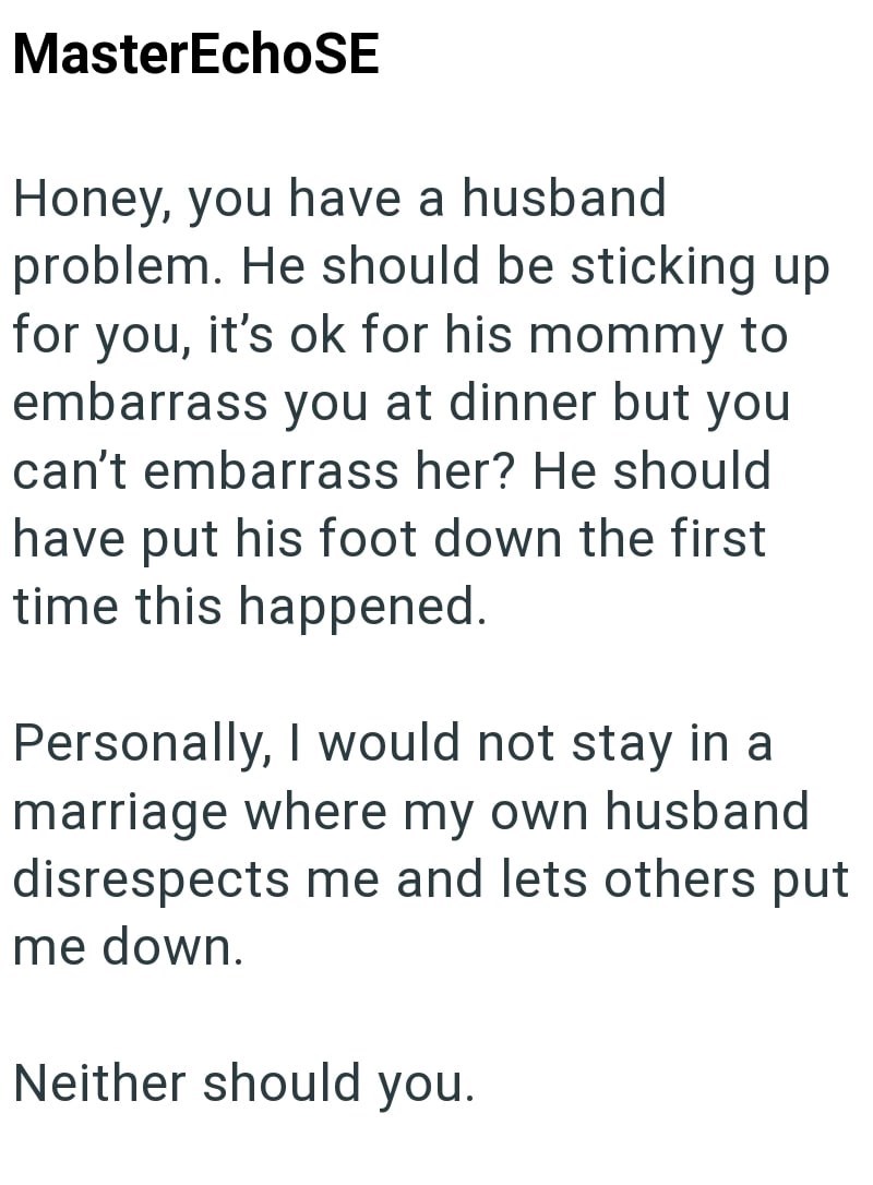 MasterEchoSE Honey, you have a husband problem. He should be sticking up for you, it's ok for his mommy to embarrass you at dinner but you can't embarrass her? He should have put his foot down the first time this happened. Personally, I would not stay in a marriage where my own husband disrespects me and lets others put me down. Neither should you.
