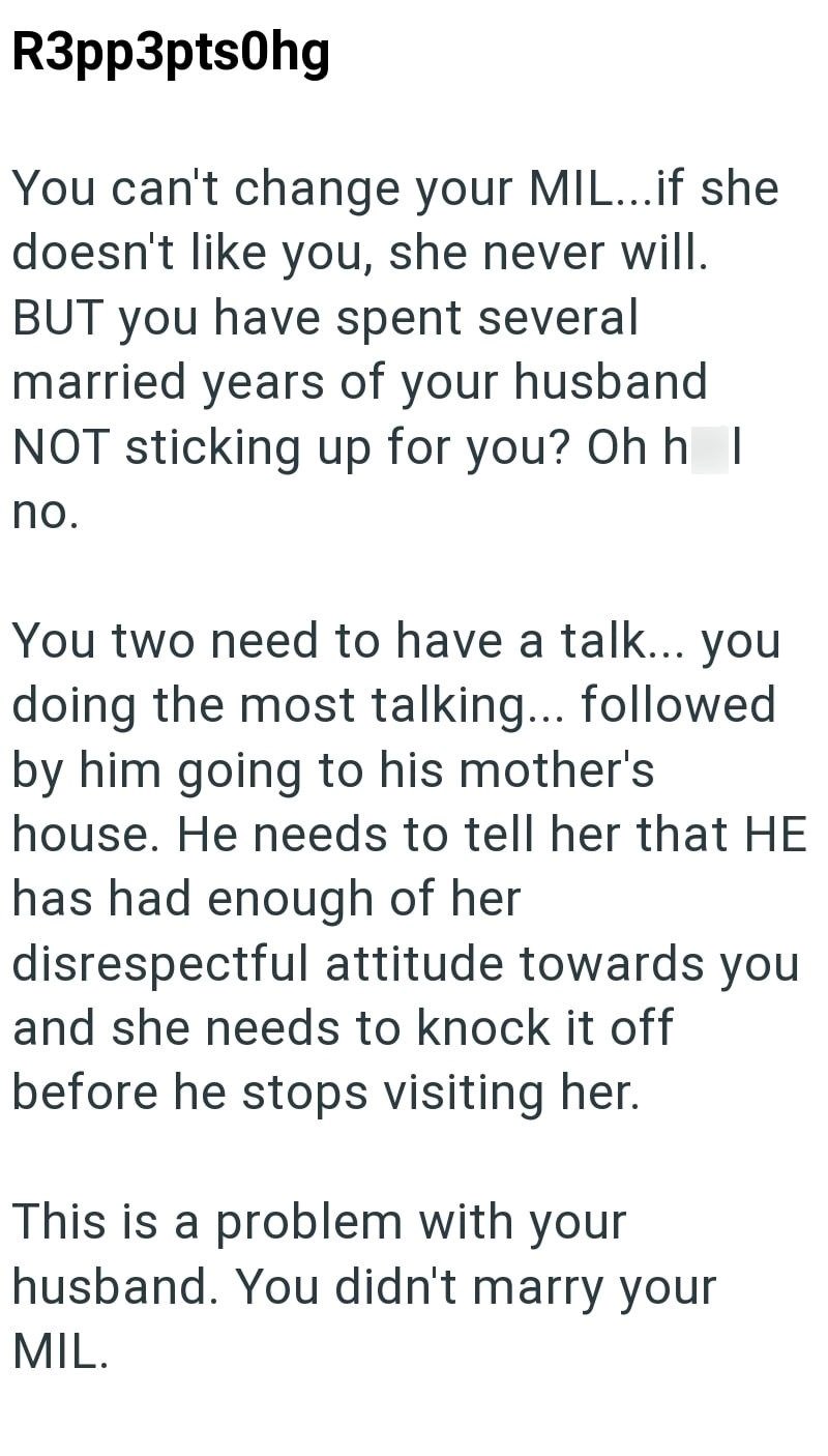 R3pp3pts0hg You can't change your MIL...if she doesn't like you, she never will. BUT you have spent several married years of your husband NOT sticking up for you? Oh hl no. You two need to have a talk... you doing the most talking... followed by him going to his mother's house. He needs to tell her that HE has had enough of her disrespectful attitude towards you and she needs to knock it off before he stops visiting her. This is a problem with your husband. You didn't marry your MIL.