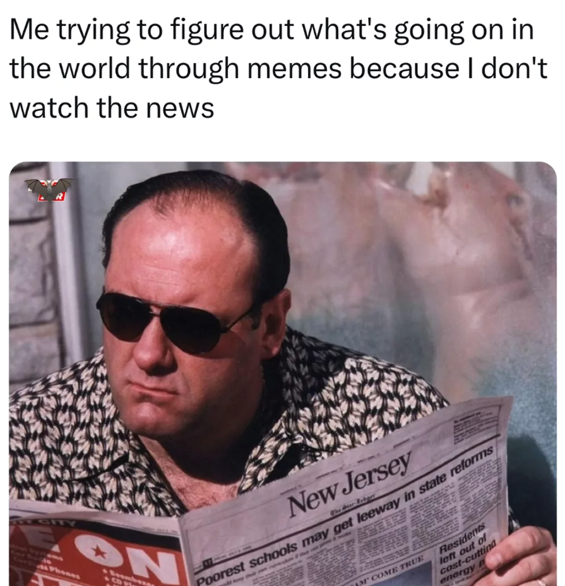 Me trying to figure out what's going on in the world through memes because I don't watch the news EGITY ON Phones A COM New Jersey The Mear Rebger Poorest schools may get leeway in state reforms M' COME TRUE Residents left out of cost-cutting energy P