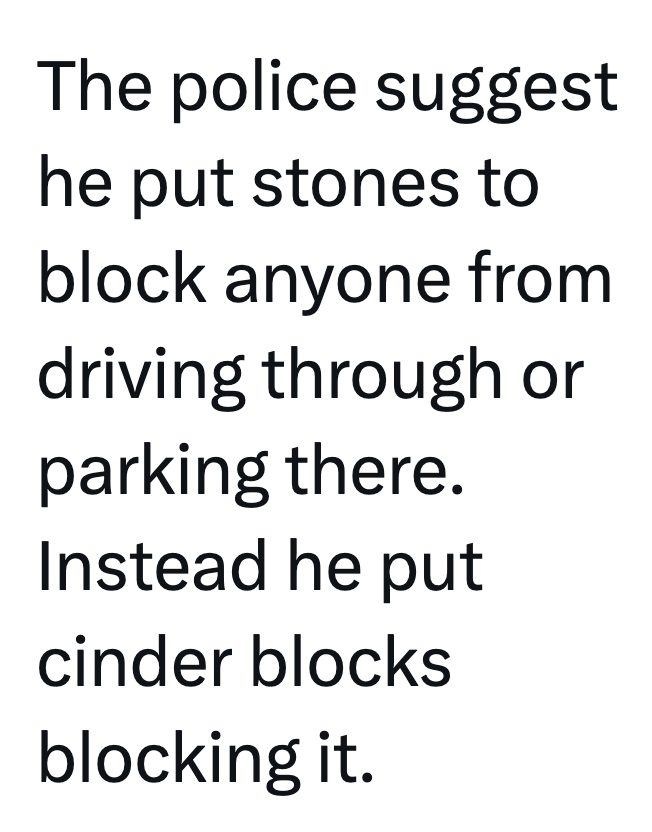 The police suggest he put stones to block anyone from driving through or parking there. Instead he put cinder blocks blocking it.