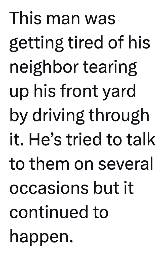 This man was getting tired of his neighbor tearing up his front yard by driving through it. He's tried to talk to them on several occasions but it continued to happen.