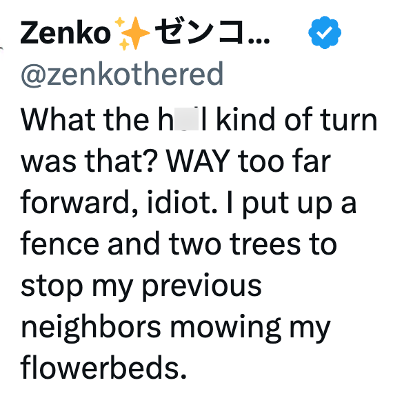 Zenko ゼンコ... @zenkothered What the h I kind of turn was that? WAY too far forward, idiot. I put up a fence and two trees to stop my previous neighbors mowing my flowerbeds.