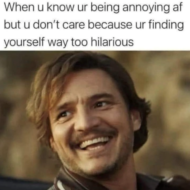 When u know ur being annoying af but u don't care because ur finding yourself way too hilarious