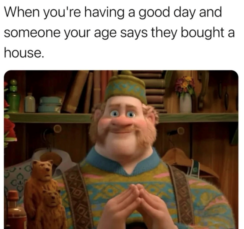 When you're having a good day and someone your age says they bought a house.