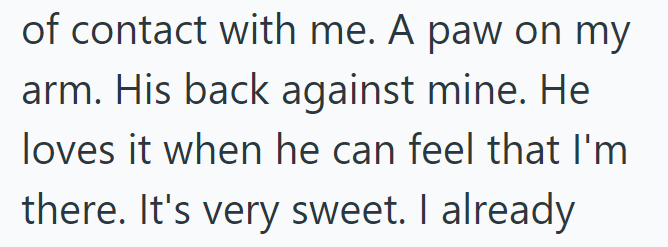 of contact with me. A paw on my arm. His back against mine. He loves it when he can feel that I'm there. It's very sweet. I already