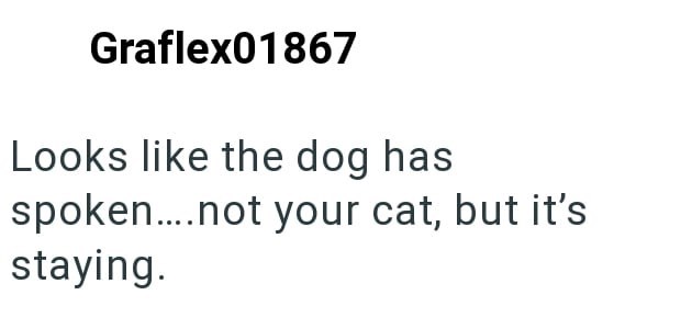 Graflex01867 Looks like the dog has spoken....not your cat, but it's staying.