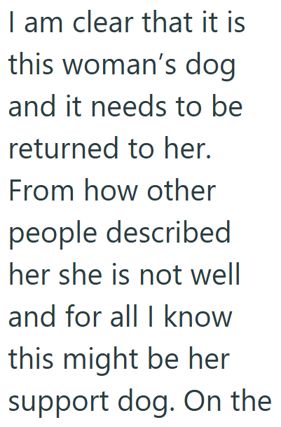 I am clear that it is this woman's dog and it needs to be returned to her. From how other people described her she is not well and for all I know this might be her support dog. On the