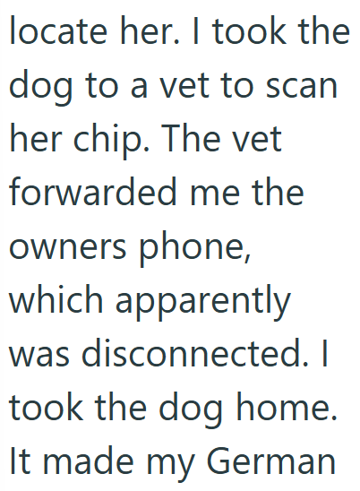 locate her. I took the dog to a vet to scan her chip. The vet forwarded me the owners phone, which apparently was disconnected. I took the dog home. It made my German