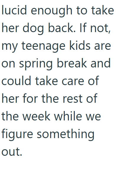 lucid enough to take her dog back. If not, my teenage kids are on spring break and could take care of her for the rest of the week while we figure something out.