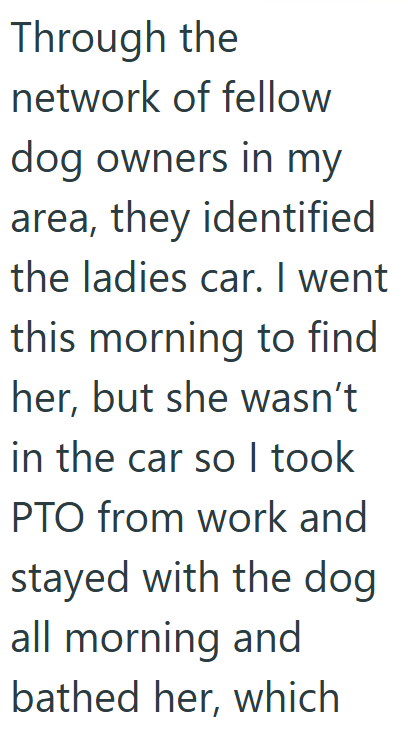 Through the network of fellow dog owners in my area, they identified the ladies car. I went this morning to find her, but she wasn't in the car so I took PTO from work and stayed with the dog all morning and bathed her, which