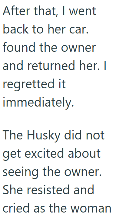 After that, I went back to her car. found the owner and returned her. I regretted it immediately. The Husky did not get excited about seeing the owner. She resisted and cried as the woman