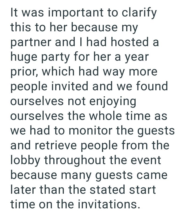 It was important to clarify this to her because my partner and I had hosted a huge party for her a year prior, which had way more people invited and we found ourselves not enjoying ourselves the whole time as we had to monitor the guests and retrieve people from the lobby throughout the event because many guests came later than the stated start time on the invitations.