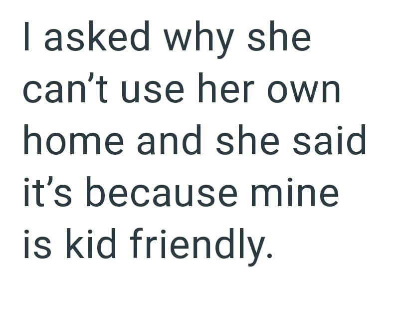 I asked why she can't use her own home and she said it's because mine is kid friendly.