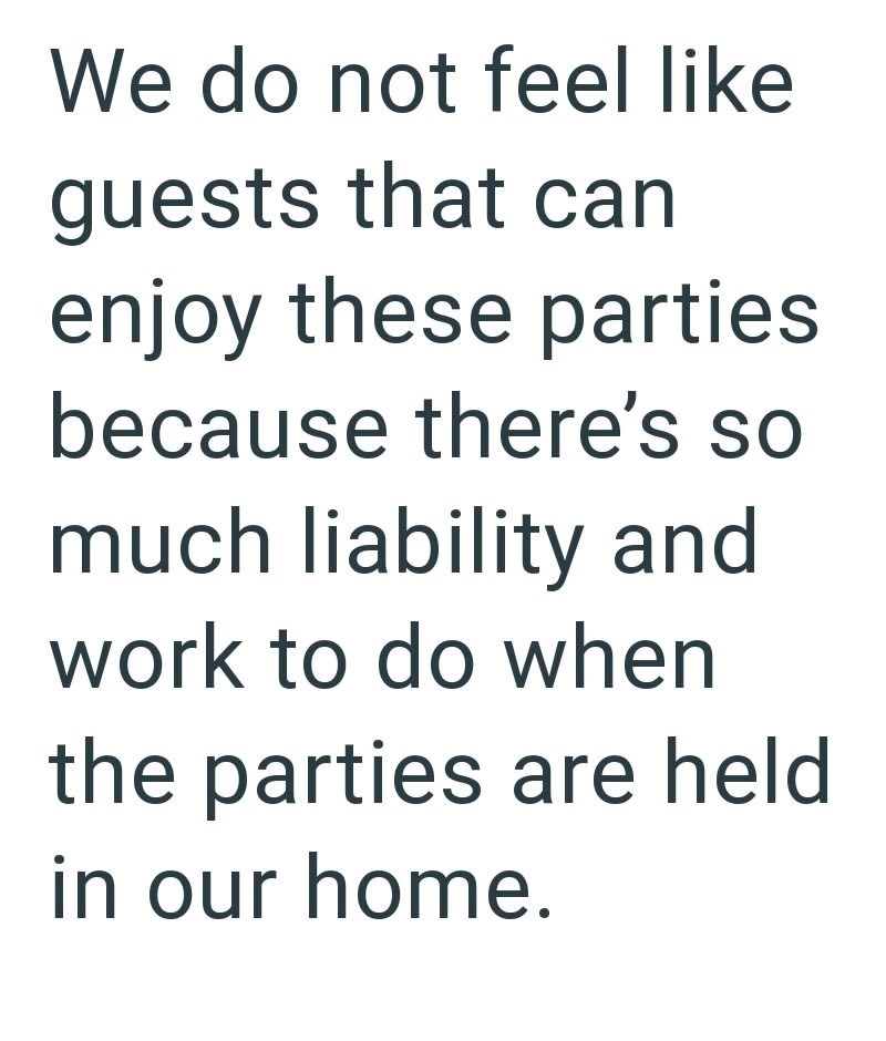 We do not feel like guests that can enjoy these parties because there's so much liability and work to do when the parties are held in our home.