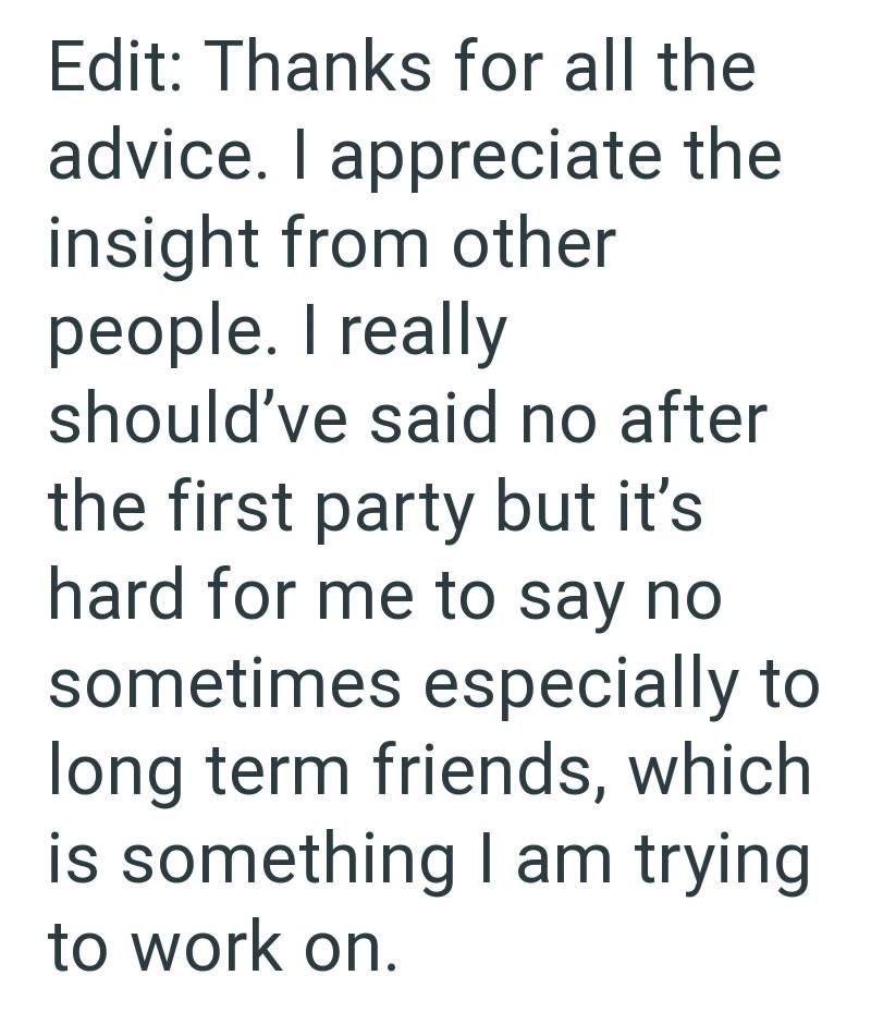 Edit: Thanks for all the advice. I appreciate the insight from other people. I really should've said no after the first party but it's hard for me to say no sometimes especially to long term friends, which is something I am trying to work on.
