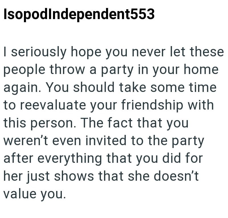 Isopod Independent553 I seriously hope you never let these people throw a party in your home again. You should take some time to reevaluate your friendship with this person. The fact that you weren't even invited to the party after everything that you did for her just shows that she doesn't value you.
