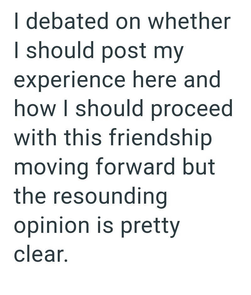 I debated on whether I should post my experience here and how I should proceed with this friendship moving forward but the resounding opinion is pretty clear.