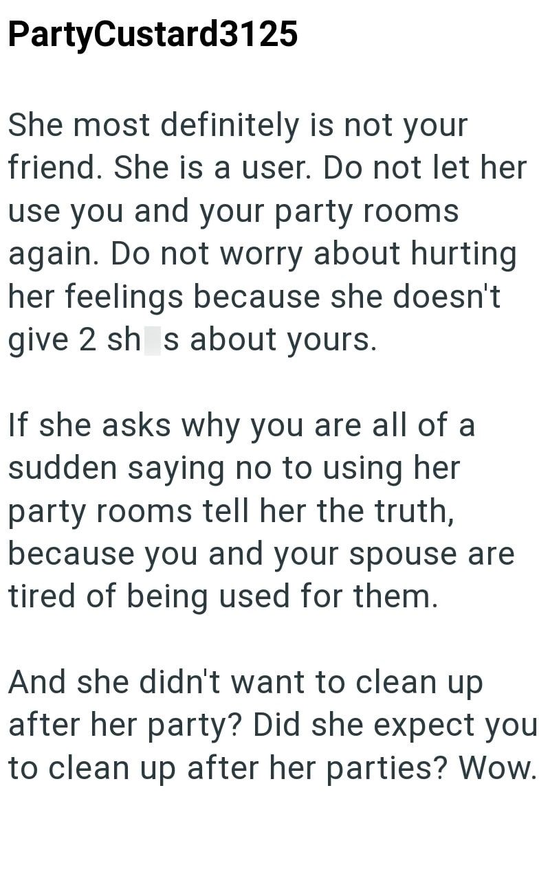 PartyCustard3125 She most definitely is not your friend. She is a user. Do not let her use you and your party rooms again. Do not worry about hurting her feelings because she doesn't give 2 sh s about yours. If she asks why you are all of a sudden saying no to using her party rooms tell her the truth, because you and your spouse are tired of being used for them. And she didn't want to clean up after her party? Did she expect you to clean up after her parties? Wow.