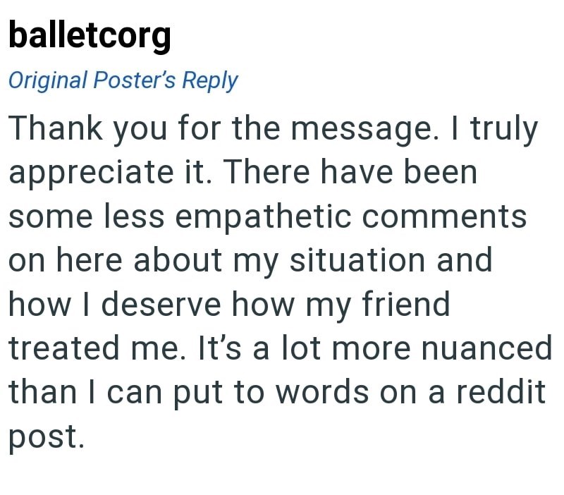 balletcorg Original Poster's Reply Thank you for the message. I truly appreciate it. There have been some less empathetic comments on here about my situation and how I deserve how my friend treated me. It's a lot more nuanced than I can put to words on a reddit post.