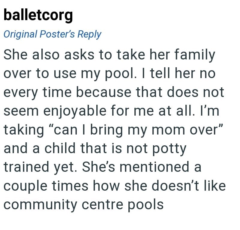 balletcorg Original Poster's Reply She also asks to take her family over to use my pool. I tell her no every time because that does not seem enjoyable for me at all. I'm taking "can I bring my mom over" and a child that is not potty trained yet. She's mentioned a couple times how she doesn't like community centre pools.