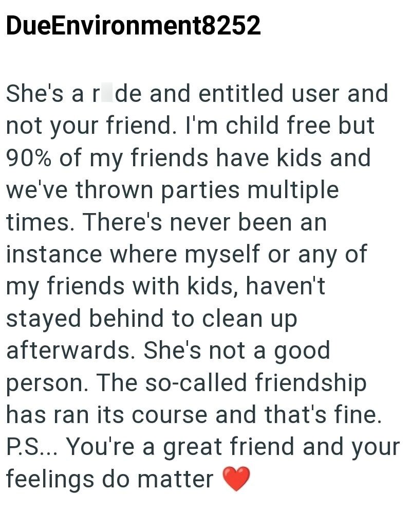 DueEnvironment8252 She's ar de and entitled user and not your friend. I'm child free but 90% of my friends have kids and we've thrown parties multiple times. There's never been an instance where myself or any of my friends with kids, haven't stayed behind to clean up afterwards. She's not a good person. The so-called friendship has ran its course and that's fine. P.S... You're a great friend and your feelings do matter