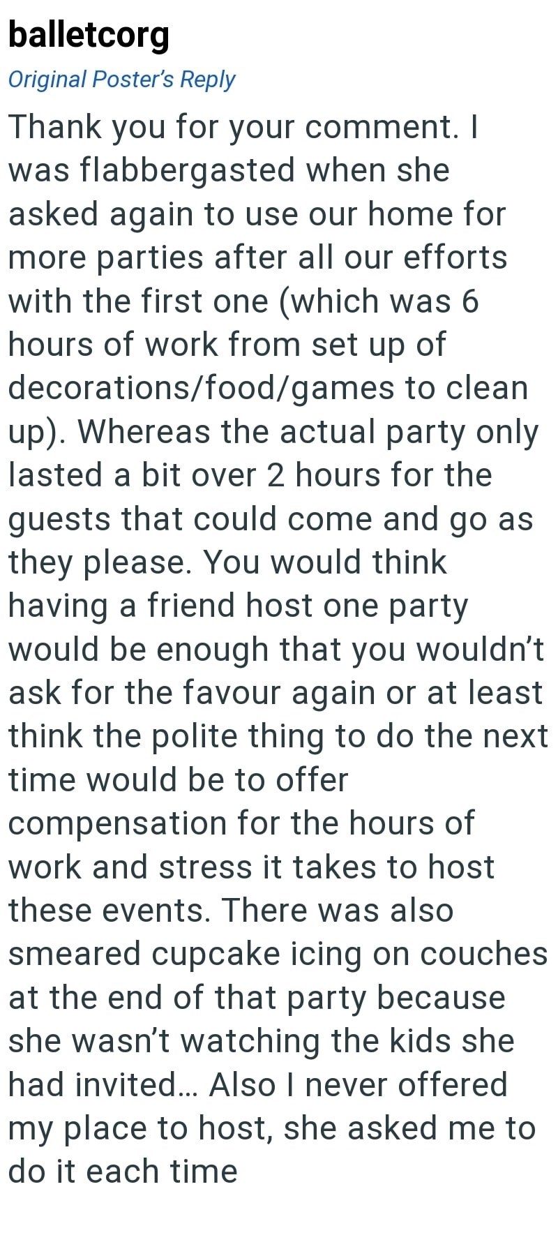 balletcorg Original Poster's Reply Thank you for your comment. I was flabbergasted when she asked again to use our home for more parties after all our efforts with the first one (which was 6 hours of work from set up of decorations/food/games to clean up). Whereas the actual party only lasted a bit over 2 hours for the guests that could come and go as they please. You would think having a friend host one party would be enough that you wouldn't ask for the favour again or at least think the polit