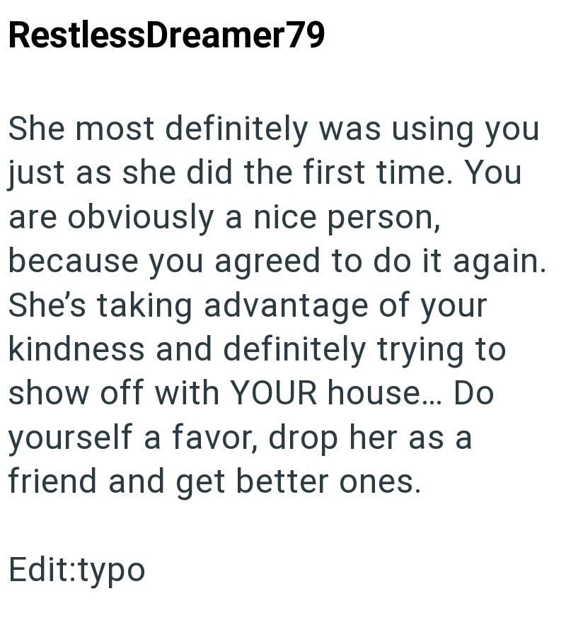 RestlessDreamer 79 She most definitely was using you just as she did the first time. You are obviously a nice person, because you agreed to do it again. She's taking advantage of your kindness and definitely trying to show off with YOUR house... Do yourself a favor, drop her as a friend and get better ones. Edit:typo