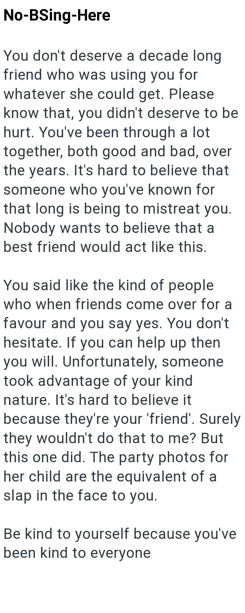 No-BSing-Here You don't deserve a decade long friend who was using you for whatever she could get. Please know that, you didn't deserve to be hurt. You've been through a lot together, both good and bad, over the years. It's hard to believe that someone who you've known for that long is being to mistreat you. Nobody wants to believe that a best friend would act like this. You said like the kind of people who when friends come over for a favour and you say yes. You don't hesitate. If you can help