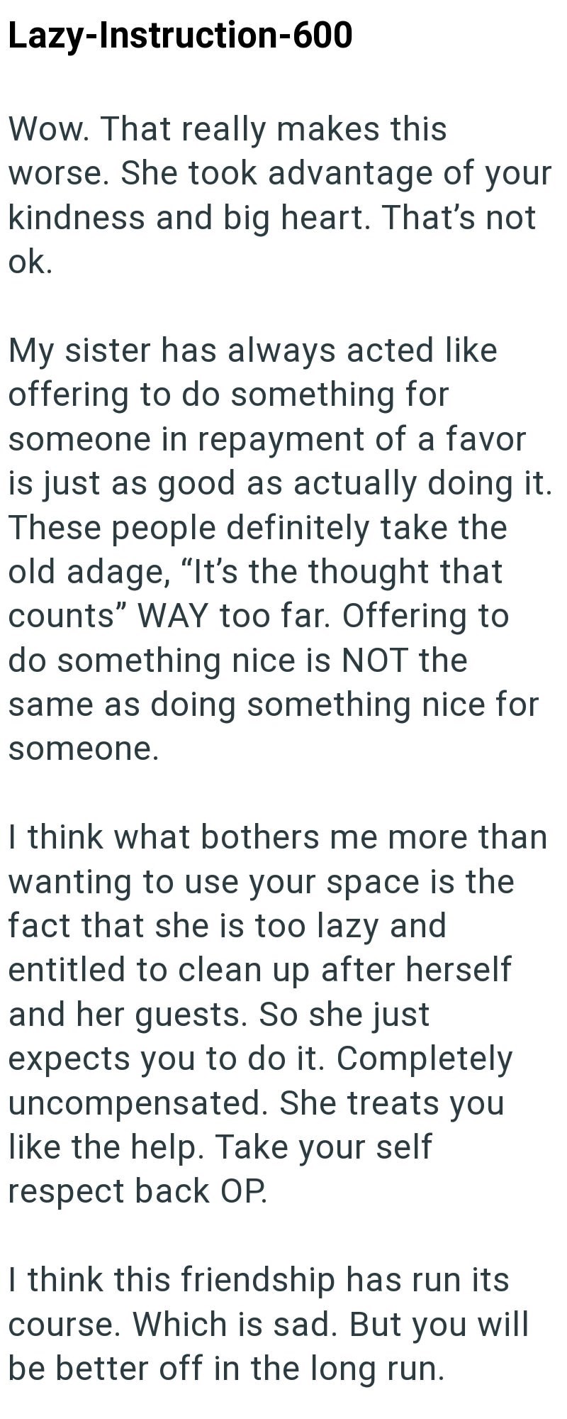 Lazy-Instruction-600 Wow. That really makes this worse. She took advantage of your kindness and big heart. That's not ok. My sister has always acted like offering to do something for someone in repayment of a favor is just as good as actually doing it. These people definitely take the old adage, “It's the thought that counts" WAY too far. Offering to do something nice is NOT the same as doing something nice for someone. I think what bothers me more than wanting to use your space is the fact that