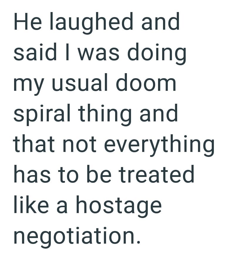 He laughed and said I was doing my usual doom spiral thing and that not everything has to be treated like a hostage negotiation.
