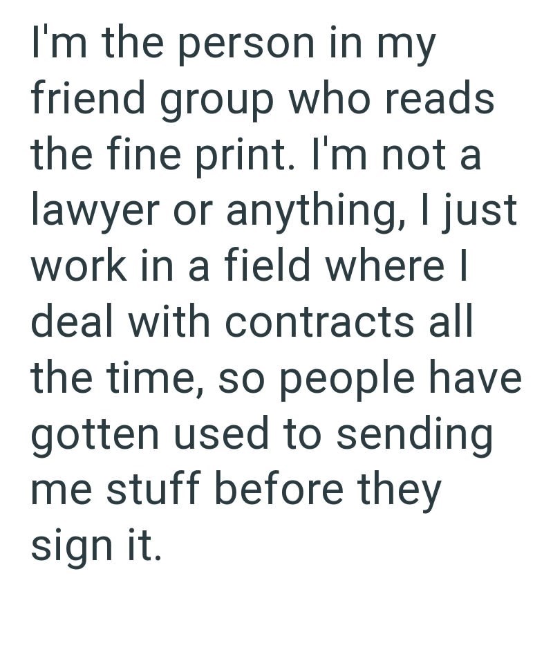 I'm the person in my friend group who reads the fine print. I'm not a lawyer or anything, I just work in a field where I deal with contracts all the time, so people have gotten used to sending me stuff before they sign it.