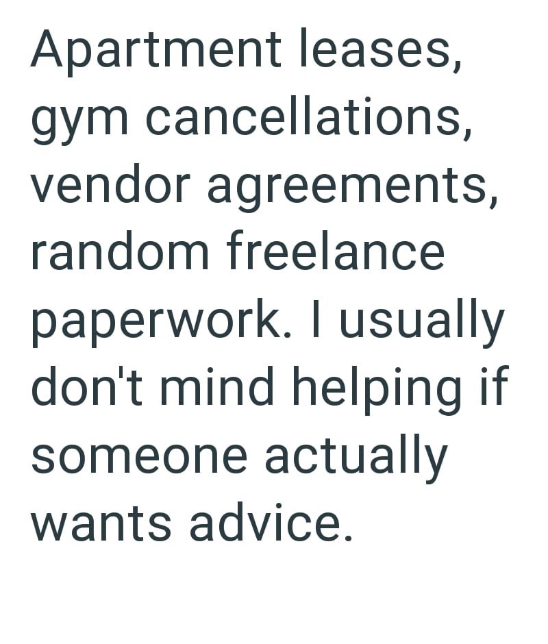 Apartment leases, gym cancellations, vendor agreements, random freelance paperwork. I usually don't mind helping if someone actually wants advice.
