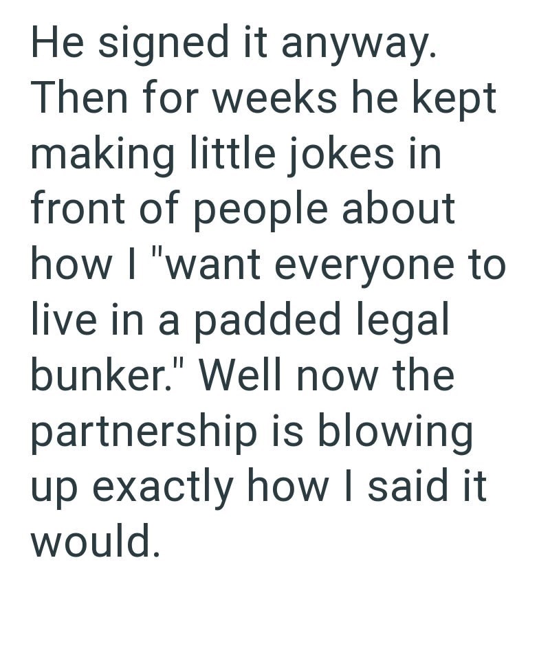 He signed it anyway. Then for weeks he kept making little jokes in front of people about how I "want everyone to live in a padded legal bunker." Well now the partnership is blowing up exactly how I said it would.