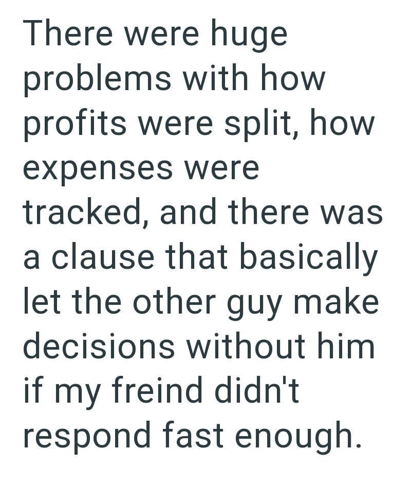 There were huge problems with how profits were split, how expenses were tracked, and there was a clause that basically let the other guy make decisions without him if my freind didn't respond fast enough.