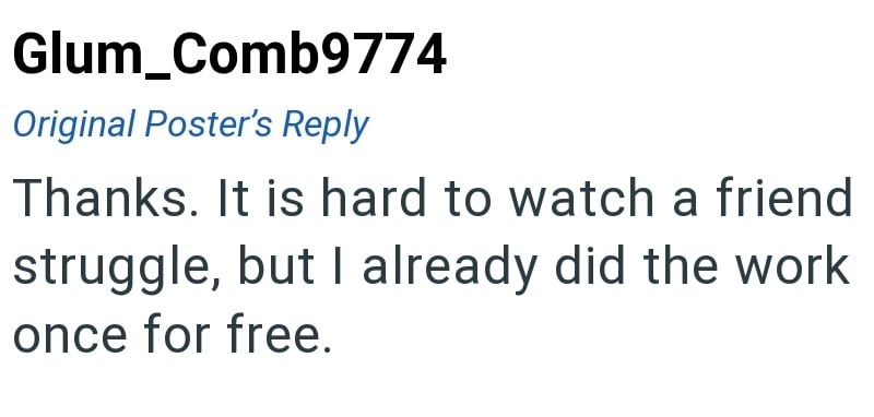 Glum_Comb9774 Original Poster's Reply Thanks. It is hard to watch a friend struggle, but I already did the work once for free.