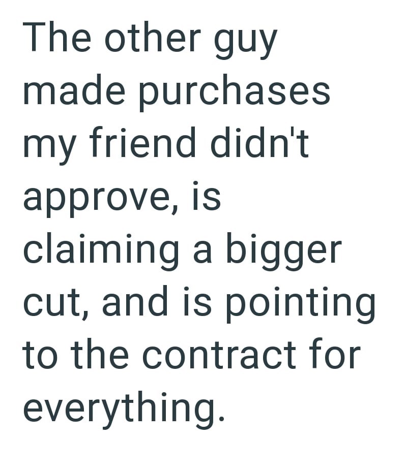 The other guy made purchases my friend didn't approve, is claiming a bigger cut, and is pointing to the contract for everything.