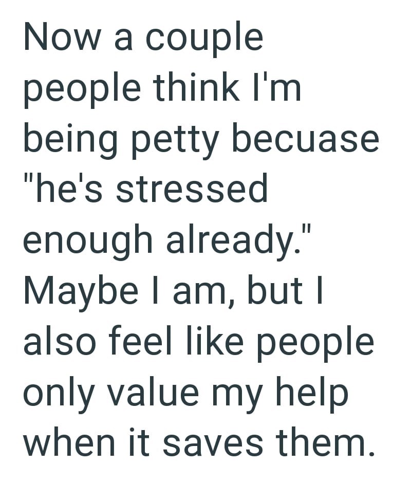 Now a couple people think I'm being petty becuase "he's stressed enough already." Maybe I am, but I also feel like people only value my help when it saves them.