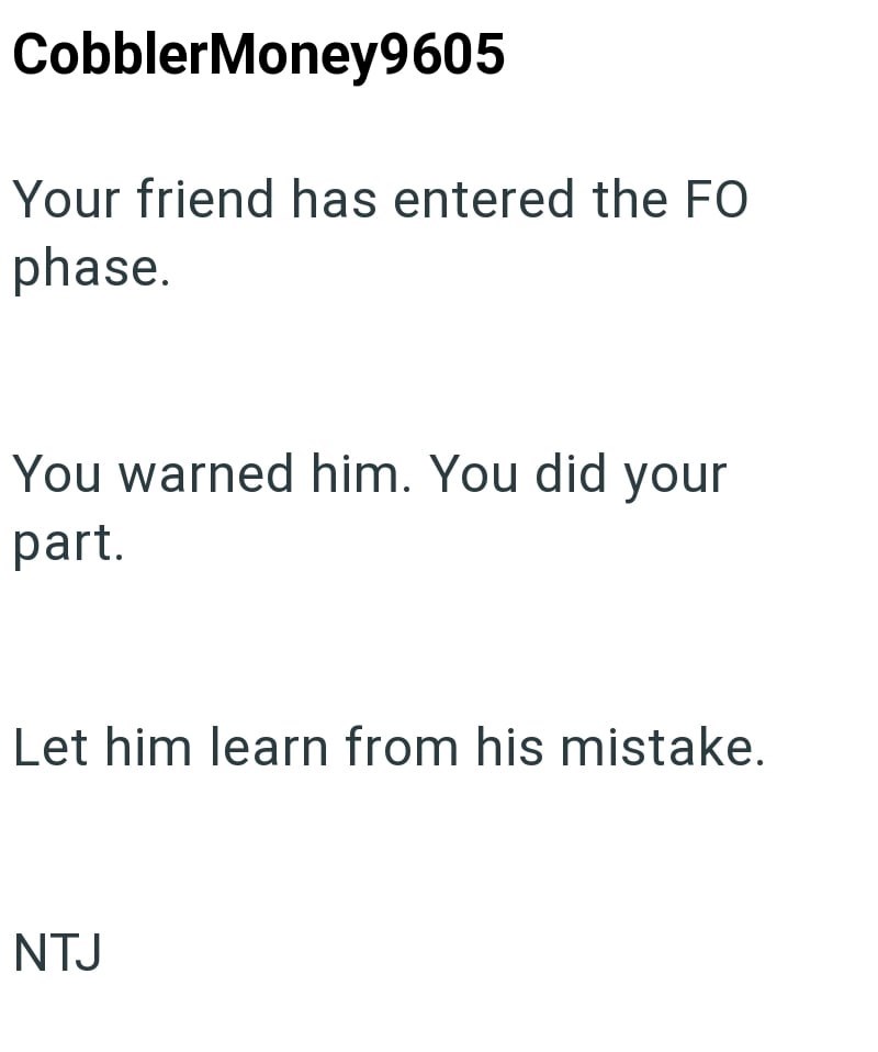CobblerMoney9605 Your friend has entered the FO phase. You warned him. You did your part. Let him learn from his mistake. NTJ