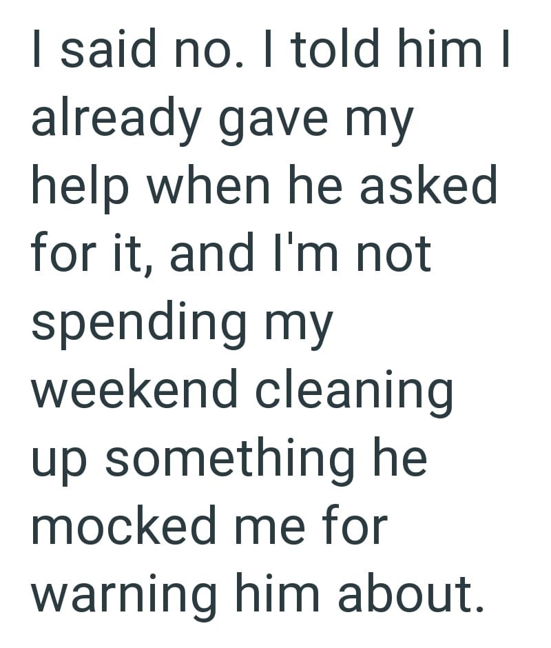 I said no. I told him I already gave my help when he asked for it, and I'm not spending my weekend cleaning up something he mocked me for warning him about.