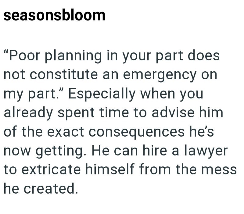 seasonsbloom "Poor planning in your part does not constitute an emergency on my part." Especially when you already spent time to advise him of the exact consequences he's now getting. He can hire a lawyer to extricate himself from the mess he created.