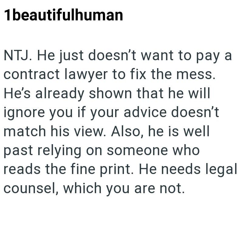 1beautifulhuman NTJ. He just doesn't want to pay a contract lawyer to fix the mess. He's already shown that he will ignore you if your advice doesn't match his view. Also, he is well past relying on someone who reads the fine print. He needs legal counsel, which you are not.