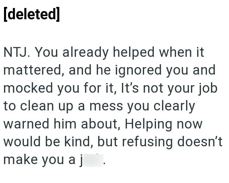 [deleted] NTJ. You already helped when it mattered, and he ignored you and mocked you for it, It's not your job to clean up a mess you clearly warned him about, Helping now would be kind, but refusing doesn't make you a j