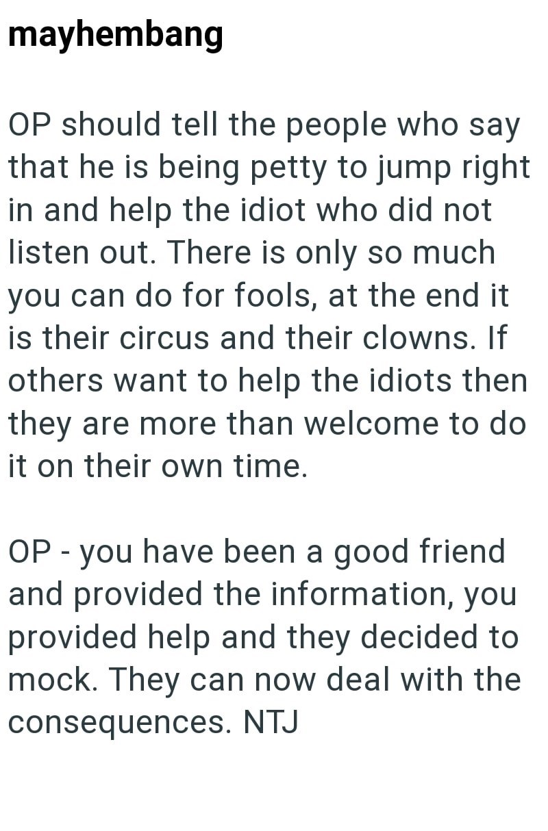 mayhembang OP should tell the people who say that he is being petty to jump right in and help the idiot who did not listen out. There is only so much you can do for fools, at the end it is their circus and their clowns. If others want to help the idiots then they are more than welcome to do it on their own time. OP - you have been a good friend and provided the information, you provided help and they decided to mock. They can now deal with the consequences. NTJ