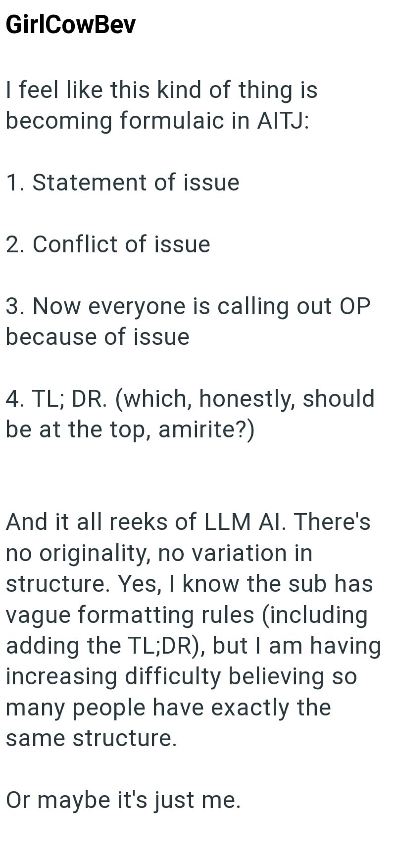 GirlCowBev I feel like this kind of thing is becoming formulaic in AITJ: 1. Statement of issue 2. Conflict of issue 3. Now everyone is calling out OP because of issue 4. TL; DR. (which, honestly, should be at the top, amirite?) And it all reeks of LLM Al. There's no originality, no variation in structure. Yes, I know the sub has vague formatting rules (including adding the TL;DR), but I am having increasing difficulty believing so many people have exactly the same structure. Or maybe it's just m