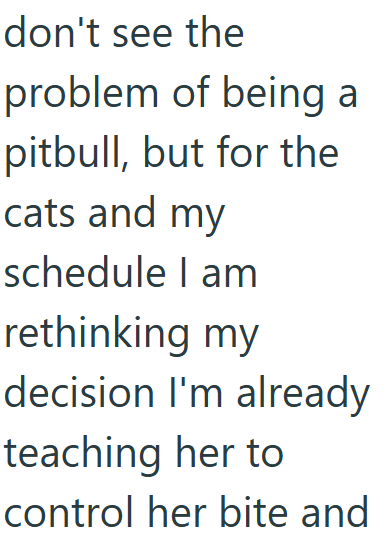don't see the problem of being a pitbull, but for the cats and my schedule I am rethinking my decision I'm already teaching her to control her bite and