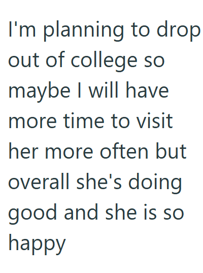 I'm planning to drop out of college so maybe I will have more time to visit her more often but overall she's doing good and she is so happy