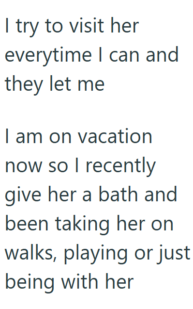 I try to visit her everytime I can and they let me I am on vacation now so I recently give her a bath and been taking her on walks, playing or just being with her