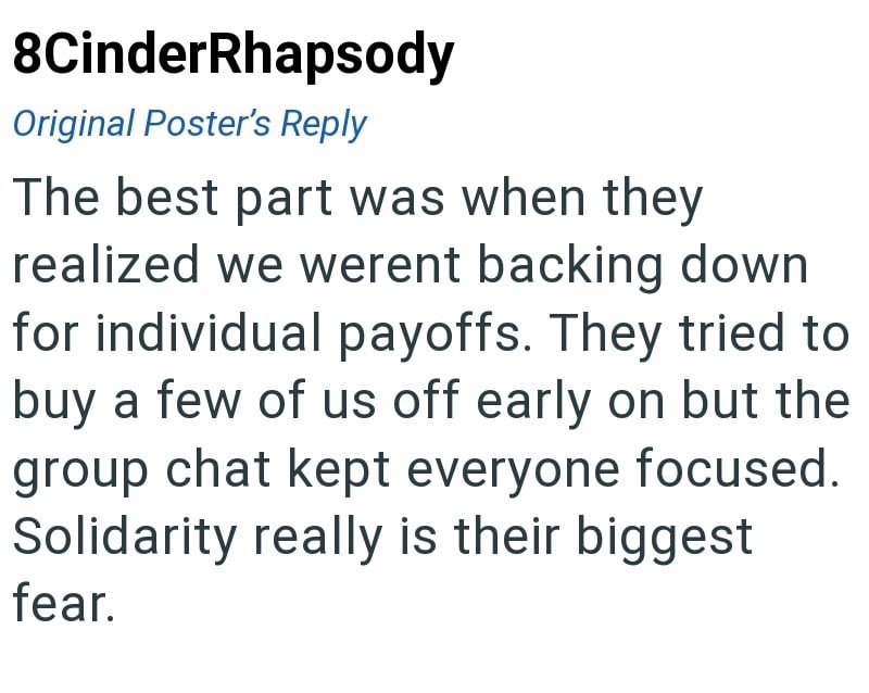 8CinderRhapsody Original Poster's Reply The best part was when they realized we werent backing down for individual payoffs. They tried to buy a few of us off early on but the group chat kept everyone focused. Solidarity really is their biggest fear.